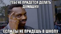 тебе не придется делать домашку если ты не придешь в школу