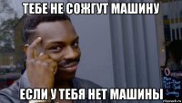 тебе не сожгут машину если у тебя нет машины