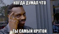 когда думал что ты самый крутой