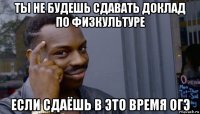 ты не будешь сдавать доклад по физкультуре если сдаёшь в это время огэ