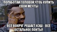 поработай головой,чтоб купить свои мечты всё вокруг решает кэш - всё остальное понты!