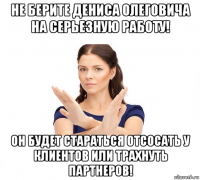 не берите дениса олеговича на серьезную работу! он будет стараться отсосать у клиентов или трахнуть партнеров!