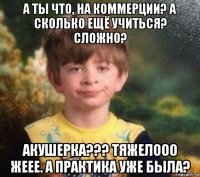 а ты что, на коммерции? а сколько ещё учиться? сложно? акушерка??? тяжелооо жеее. а практика уже была?