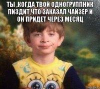 ты ,когда твой одногруппник пиздит,что заказал чайзер и он придет через месяц 