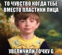 то чувство когда тебе вместо пластики лица увеличили точку g