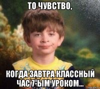 то чувство, когда завтра классный час 7-ым уроком...