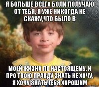 я больше всего боли получаю от тебя, я уже никогда не скажу,что было в моей жизни по настоящему, и про твою правду знать не хочу, я хочу знать тебя хорошим