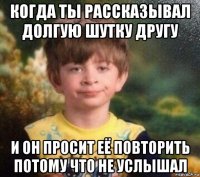 когда ты рассказывал долгую шутку другу и он просит её повторить потому что не услышал