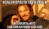 нельзя просто так взять и не сказать кате бай-бай,катюша бай-бай