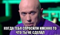  когда тебя спросили именно то что ты не сделал