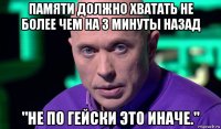 памяти должно хватать не более чем на 3 минуты назад "не по гейски это иначе."