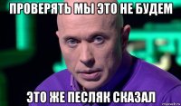 проверять мы это не будем это же песляк сказал