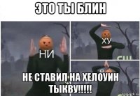 это ты блин не ставил на хелоуин тыкву!!!!!