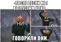 -после песни мы выпустим клип... говорили они..