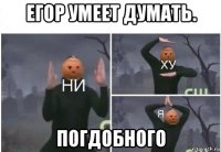 егор умеет думать. погдобного