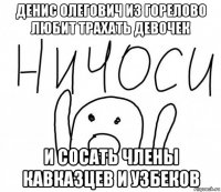 денис олегович из горелово любит трахать девочек и сосать члены кавказцев и узбеков