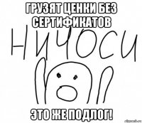 грузят ценки без сертификатов это же подлог!