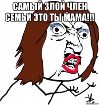 самый злой член семьи это ты мама!!! 