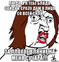 люда, я к тебе блядь зайду и сразу дам в лицо со всей сили за плохое вляние на меня сучара!!!