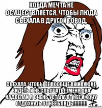 когда мечта не осуществляется, чтобы люда съехала в другой город, съехала, чтобы её вообще вживуюне видеть и не слышать!!!меня она надоелаи я очень устала от неё и хочу отдохнуть от неё блядь!!!!!!!!!