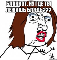 блокнот, ну где ты лежишь блядь??? 