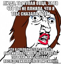 люда, ты тупая овца, за то что ты не плняла, что я тебе сказала о том что я сперва хотела сделать пирсинг а потом перехотела после того как мама сказала о последствиях после от пирсинга!!!