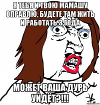 я тебя и твою мамашу оправлю, будете там жить и работать 3 года может ваша дурь уйдёт?!!!