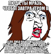 люда, ты мразь, чтобы завтра утром в село, либо на ферму съехала работать целыими днями:убирать двор, делать мужскую работу и кормить домашних животных!!!