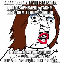 мама, ты меня уже заебала, разговариваешь таким мерским тоном с папой и со мной тоже!!!раз ты не добреешь злость, я тебя когда-нибудь выгоню из дому!!!