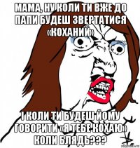 мама, ну коли ти вже до папи будеш звертатися «коханий» і коли ти будеш йому говорити «я тебе кохаю» коли блядь???