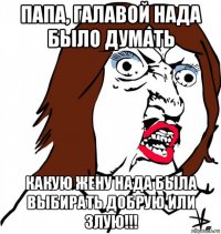 папа, галавой нада было думать какую жену нада была выбирать добрую или злую!!!