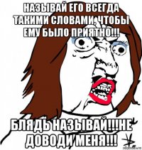 называй его всегда такими словами, чтобы ему было приятно!!! блядь называй!!!не доводи меня!!!