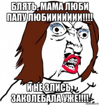 блять, мама люби папу любиииииии!!!! и не злись, заколебала уже!!!!