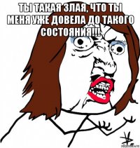 ты такая злая, что ты меня уже довела до такого состояния!!! 