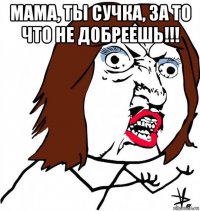 мама, ты сучка, за то что не добреешь!!! 