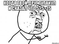 когда твой друг тупанул и сказал что 5+5=15 