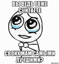 вы ведь тоже считаете своих мам самыми лучшими?