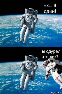 Эх... Я один! Ты сдурел что ли?!