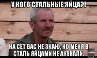 у кого стальные яйца?! на сёт вас не знаю, но меня в сталь яйцами не акунали.