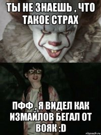 ты не знаешь , что такое страх пфф , я видел как измайлов бегал от вояк :d