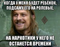 когда у меня будет ребёнок, подсажу его на ролевые, на наркотики у него не останется времени