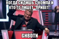 когда сидишь с компа и кто то пишет "привет" ghbdtn