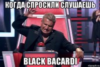 когда спросили слушаешь black bacardi