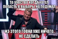 то чувство когда хотел попасть в выборы но подумал из этого говна уже ничего не сделать