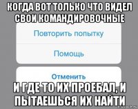 когда вот только что видел свои командировочные и где то их проебал, и пытаешься их найти