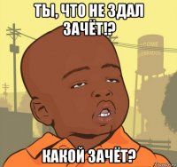 ты, что не здал зачёт!? какой зачёт?