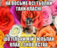 на восьме всі тьолки таки класні шо тільки мій тюльпан впав і знов встав