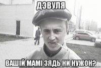 дэвуля вашiй мамi зядь ни нужон?