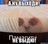 а ну выходи! не выдю!