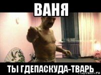 ваня ты гдепаскуда-тварь